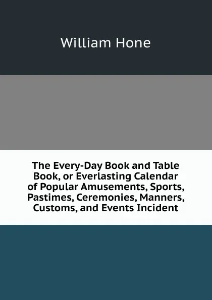 Обложка книги The Every-Day Book and Table Book, or Everlasting Calendar of Popular Amusements, Sports, Pastimes, Ceremonies, Manners, Customs, and Events Incident, William Hone