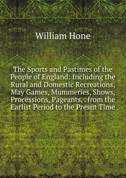 Обложка книги The Sports and Pastimes of the People of England: Including the Rural and Domestic Recreations, May Games, Mummeries, Shows, Processions, Pageants, . from the Earlist Period to the Presnt Time, William Hone