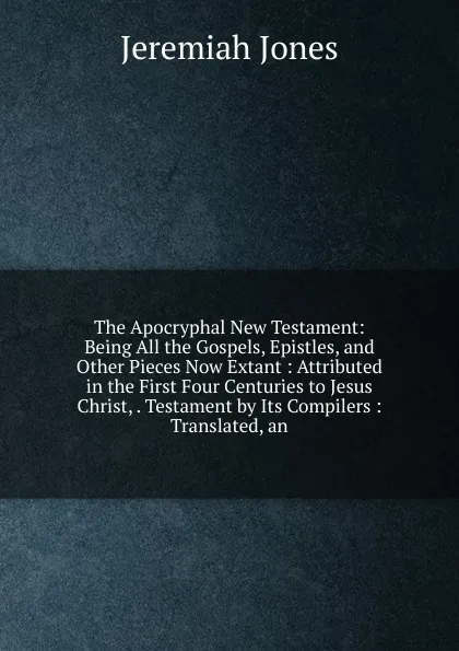 Обложка книги The Apocryphal New Testament: Being All the Gospels, Epistles, and Other Pieces Now Extant : Attributed in the First Four Centuries to Jesus Christ, . Testament by Its Compilers : Translated, an, Jeremiah Jones