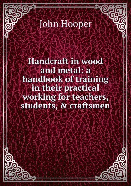 Обложка книги Handcraft in wood and metal: a handbook of training in their practical working for teachers, students, . craftsmen, John Hooper