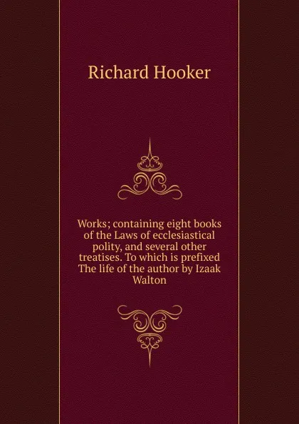 Обложка книги Works; containing eight books of the Laws of ecclesiastical polity, and several other treatises. To which is prefixed The life of the author by Izaak Walton, Richard Hooker