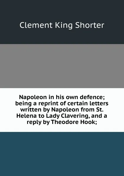 Обложка книги Napoleon in his own defence; being a reprint of certain letters written by Napoleon from St. Helena to Lady Clavering, and a reply by Theodore Hook;, Shorter Clement King