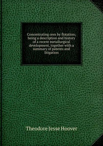 Обложка книги Concentrating ores by flotation; being a description and history of a recent metallurgical development, together with a summary of patents and litigation, Theodore Jesse Hoover