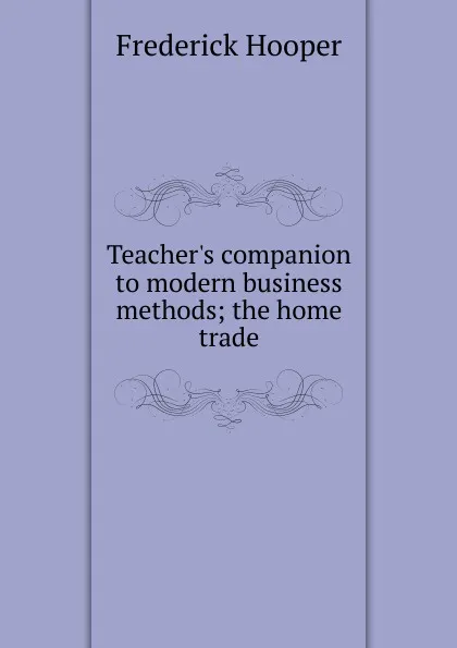 Обложка книги Teacher.s companion to modern business methods; the home trade, Frederick Hooper