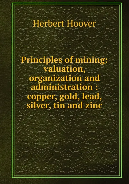 Обложка книги Principles of mining: valuation, organization and administration : copper, gold, lead, silver, tin and zinc, Herbert Hoover