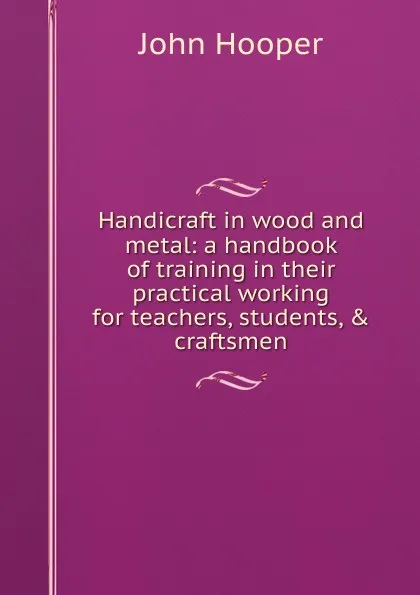 Обложка книги Handicraft in wood and metal: a handbook of training in their practical working for teachers, students, . craftsmen, John Hooper