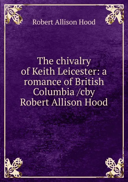 Обложка книги The chivalry of Keith Leicester: a romance of British Columbia /cby Robert Allison Hood, Robert Allison Hood