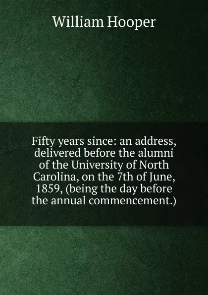 Обложка книги Fifty years since: an address, delivered before the alumni of the University of North Carolina, on the 7th of June, 1859, (being the day before the annual commencement.), William Hooper