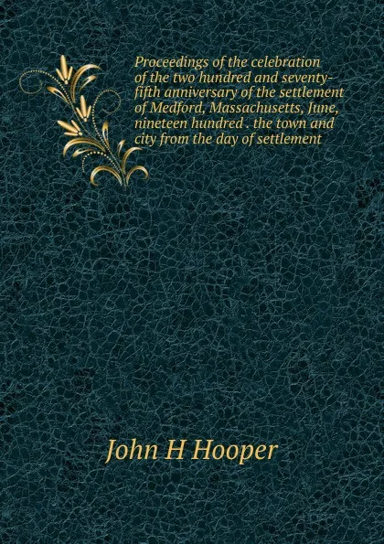 Обложка книги Proceedings of the celebration of the two hundred and seventy-fifth anniversary of the settlement of Medford, Massachusetts, June, nineteen hundred . the town and city from the day of settlement, John H Hooper