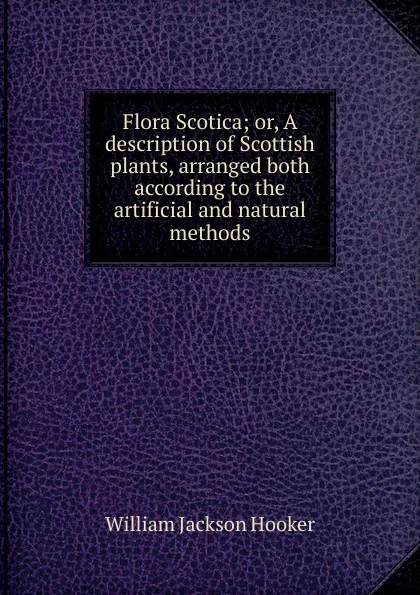 Обложка книги Flora Scotica; or, A description of Scottish plants, arranged both according to the artificial and natural methods, Hooker William Jackson