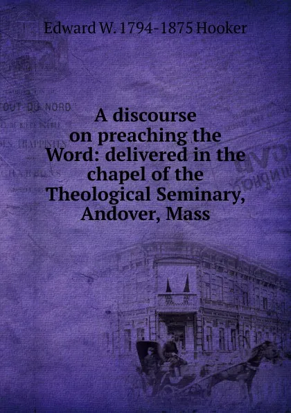 Обложка книги A discourse on preaching the Word: delivered in the chapel of the Theological Seminary, Andover, Mass., Edward W. 1794-1875 Hooker