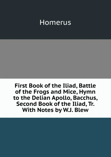 Обложка книги First Book of the Iliad, Battle of the Frogs and Mice, Hymn to the Delian Apollo, Bacchus, Second Book of the Iliad, Tr. With Notes by W.J. Blew, Homerus