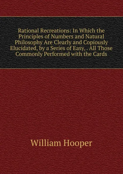 Обложка книги Rational Recreations: In Which the Principles of Numbers and Natural Philosophy Are Clearly and Copiously Elucidated, by a Series of Easy, . All Those Commonly Performed with the Cards, William Hooper