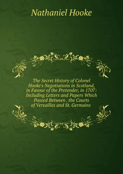 Обложка книги The Secret History of Colonel Hooke.s Negotiations in Scotland, in Favour of the Pretender, in 1707: Including Letters and Papers Which Passed Between . the Courts of Versailles and St. Germains ., Nathaniel Hooke