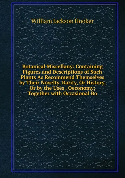 Обложка книги Botanical Miscellany: Containing Figures and Descriptions of Such Plants As Recommend Themselves by Their Novelty, Rarity, Or History, Or by the Uses . Oeconomy; Together with Occasional Bo, Hooker William Jackson