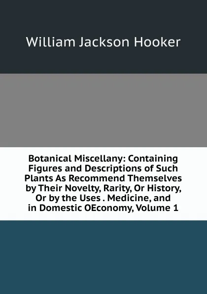 Обложка книги Botanical Miscellany: Containing Figures and Descriptions of Such Plants As Recommend Themselves by Their Novelty, Rarity, Or History, Or by the Uses . Medicine, and in Domestic OEconomy, Volume 1, Hooker William Jackson