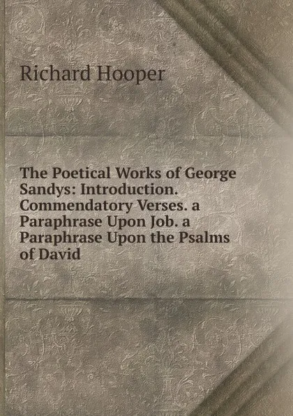 Обложка книги The Poetical Works of George Sandys: Introduction. Commendatory Verses. a Paraphrase Upon Job. a Paraphrase Upon the Psalms of David, Richard Hooper
