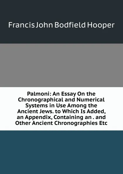 Обложка книги Palmoni: An Essay On the Chronographical and Numerical Systems in Use Among the Ancient Jews. to Which Is Added, an Appendix, Containing an . and Other Ancient Chronographies Etc, Francis John Bodfield Hooper