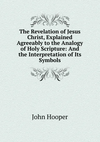 Обложка книги The Revelation of Jesus Christ, Explained Agreeably to the Analogy of Holy Scripture: And the Interpretation of Its Symbols, John Hooper