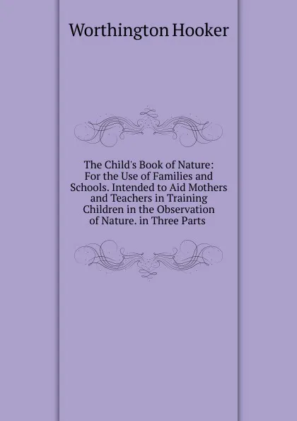 Обложка книги The Child.s Book of Nature: For the Use of Families and Schools. Intended to Aid Mothers and Teachers in Training Children in the Observation of Nature. in Three Parts ., Worthington Hooker