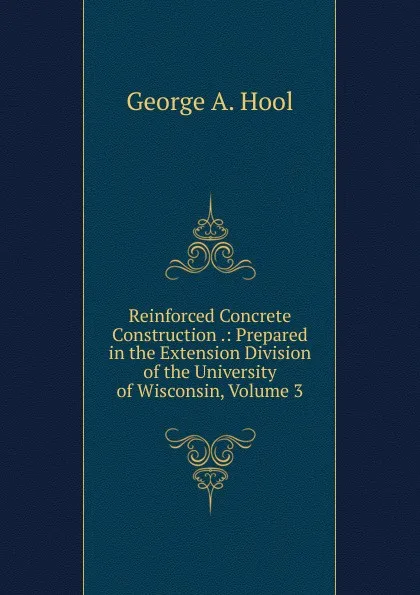 Обложка книги Reinforced Concrete Construction .: Prepared in the Extension Division of the University of Wisconsin, Volume 3, George A. Hool