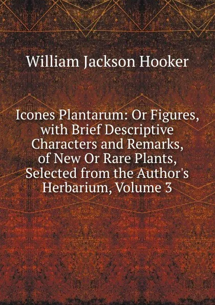 Обложка книги Icones Plantarum: Or Figures, with Brief Descriptive Characters and Remarks, of New Or Rare Plants, Selected from the Author.s Herbarium, Volume 3, Hooker William Jackson