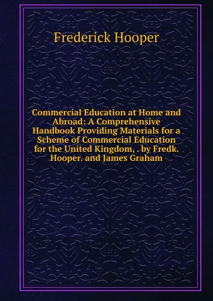 Обложка книги Commercial Education at Home and Abroad: A Comprehensive Handbook Providing Materials for a Scheme of Commercial Education for the United Kingdom, . by Fredk. Hooper. and James Graham, Frederick Hooper