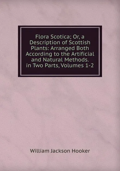 Обложка книги Flora Scotica; Or, a Description of Scottish Plants: Arranged Both According to the Artificial and Natural Methods. in Two Parts, Volumes 1-2, Hooker William Jackson