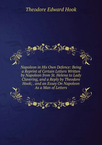 Обложка книги Napoleon in His Own Defence: Being a Reprint of Certain Letters Written by Napoleon from St. Helena to Lady Clavering, and a Reply by Theodore Hook; . and an Essay On Napoleon As a Man of Letters, Hook Theodore Edward