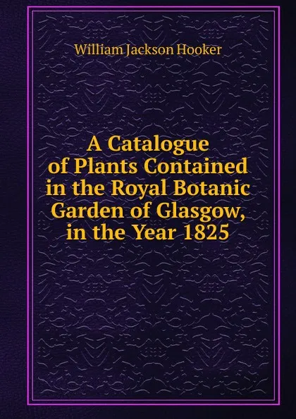 Обложка книги A Catalogue of Plants Contained in the Royal Botanic Garden of Glasgow, in the Year 1825, Hooker William Jackson