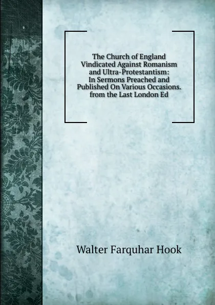 Обложка книги The Church of England Vindicated Against Romanism and Ultra-Protestantism: In Sermons Preached and Published On Various Occasions. from the Last London Ed, Hook Walter Farquhar