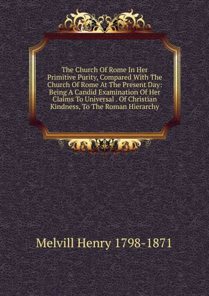 Обложка книги The Church Of Rome In Her Primitive Purity, Compared With The Church Of Rome At The Present Day: Being A Candid Examination Of Her Claims To Universal . Of Christian Kindness, To The Roman Hierarchy, Henry Melvill