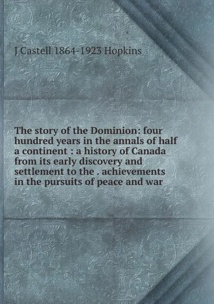 Обложка книги The story of the Dominion: four hundred years in the annals of half a continent : a history of Canada from its early discovery and settlement to the . achievements in the pursuits of peace and war, J Castell 1864-1923 Hopkins