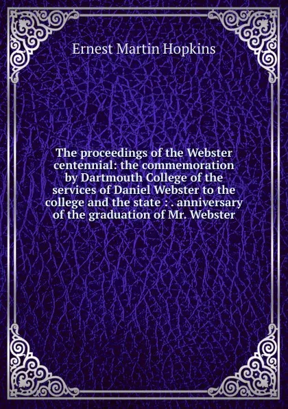 Обложка книги The proceedings of the Webster centennial: the commemoration by Dartmouth College of the services of Daniel Webster to the college and the state : . anniversary of the graduation of Mr. Webster, Ernest Martin Hopkins