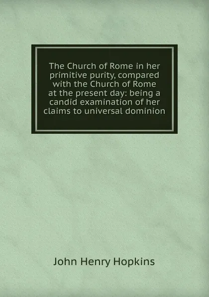 Обложка книги The Church of Rome in her primitive purity, compared with the Church of Rome at the present day: being a candid examination of her claims to universal dominion, John Henry Hopkins