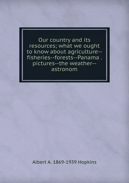 Обложка книги Our country and its resources; what we ought to know about agriculture--fisheries--forests--Panama . pictures--the weather--astronom, Albert A. 1869-1939 Hopkins