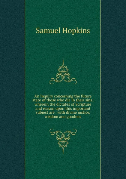 Обложка книги An Inquiry concerning the future state of those who die in their sins: wherein the dictates of Scripture and reason upon this important subject are . with divine justice, wisdom and goodnes, Samuel Hopkins