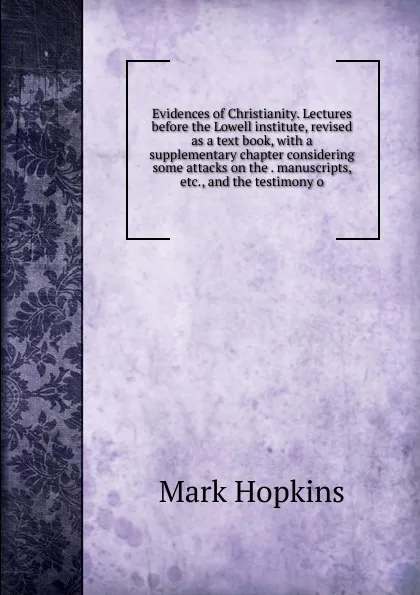 Обложка книги Evidences of Christianity. Lectures before the Lowell institute, revised as a text book, with a supplementary chapter considering some attacks on the . manuscripts, etc., and the testimony o, Mark Hopkins