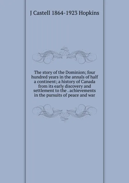 Обложка книги The story of the Dominion; four hundred years in the annals of half a continent; a history of Canada from its early discovery and settlement to the . achievements in the pursuits of peace and war, J Castell 1864-1923 Hopkins