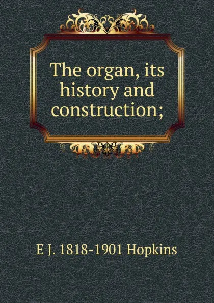 Обложка книги The organ, its history and construction;, E J. 1818-1901 Hopkins