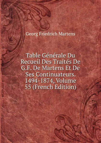 Обложка книги Table Generale Du Recueil Des Traites De G.F. De Martens Et De Ses Continuateurs. 1494-1874, Volume 55 (French Edition), Georg Friedrich Martens