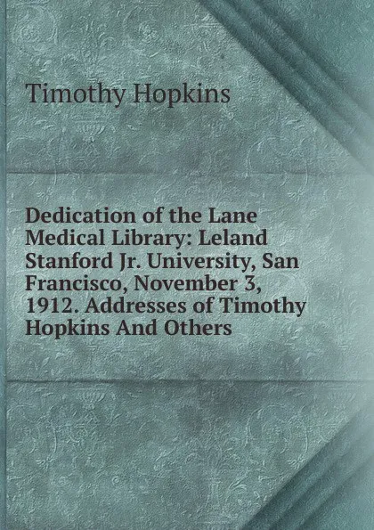 Обложка книги Dedication of the Lane Medical Library: Leland Stanford Jr. University, San Francisco, November 3, 1912. Addresses of Timothy Hopkins And Others., Timothy Hopkins