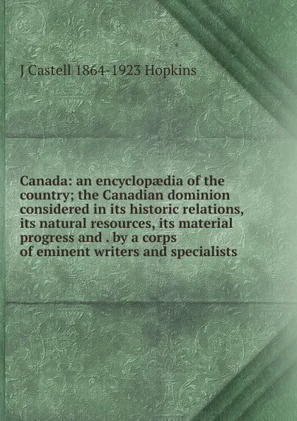 Обложка книги Canada: an encyclopaedia of the country; the Canadian dominion considered in its historic relations, its natural resources, its material progress and . by a corps of eminent writers and specialists, J Castell 1864-1923 Hopkins