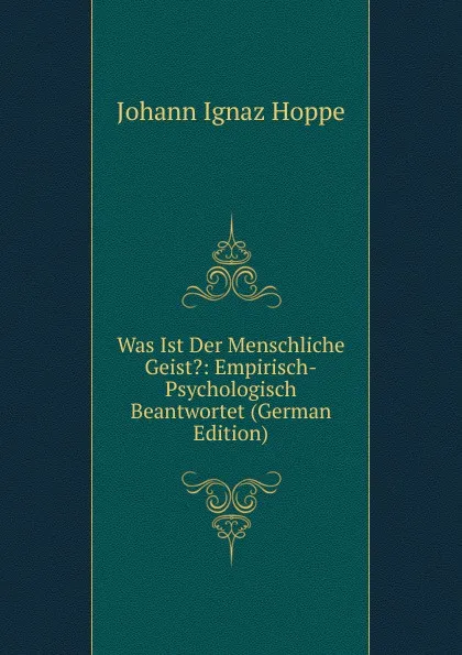 Обложка книги Was Ist Der Menschliche Geist.: Empirisch-Psychologisch Beantwortet (German Edition), Johann Ignaz Hoppe