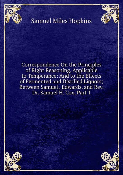 Обложка книги Correspondence On the Principles of Right Reasoning, Applicable to Temperance: And to the Effects of Fermented and Distilled Liquors; Between Samuel . Edwards, and Rev. Dr. Samuel H. Cox, Part 1, Samuel Miles Hopkins