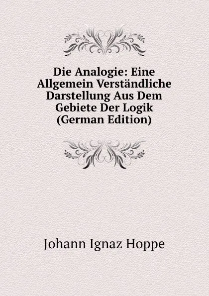 Обложка книги Die Analogie: Eine Allgemein Verstandliche Darstellung Aus Dem Gebiete Der Logik (German Edition), Johann Ignaz Hoppe