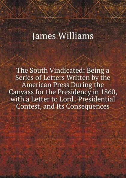 Обложка книги The South Vindicated: Being a Series of Letters Written by the American Press During the Canvass for the Presidency in 1860, with a Letter to Lord . Presidential Contest, and Its Consequences, James Williams