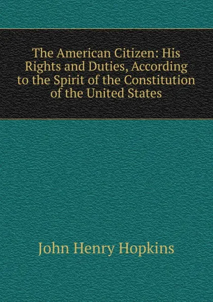 Обложка книги The American Citizen: His Rights and Duties, According to the Spirit of the Constitution of the United States, John Henry Hopkins