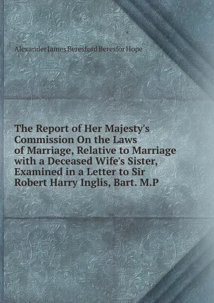 Обложка книги The Report of Her Majesty.s Commission On the Laws of Marriage, Relative to Marriage with a Deceased Wife.s Sister, Examined in a Letter to Sir Robert Harry Inglis, Bart. M.P., Alexander James Beresford Beresfor Hope