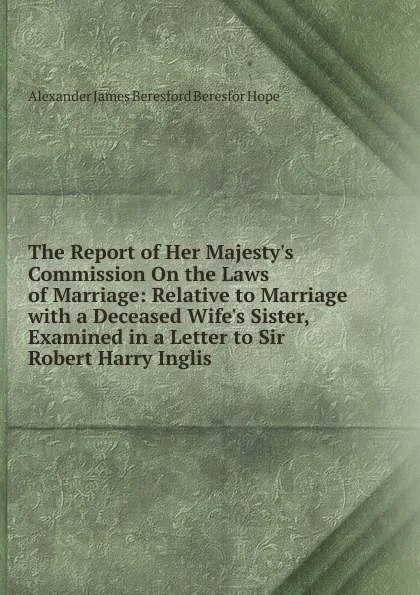 Обложка книги The Report of Her Majesty.s Commission On the Laws of Marriage: Relative to Marriage with a Deceased Wife.s Sister, Examined in a Letter to Sir Robert Harry Inglis ., Alexander James Beresford Beresfor Hope